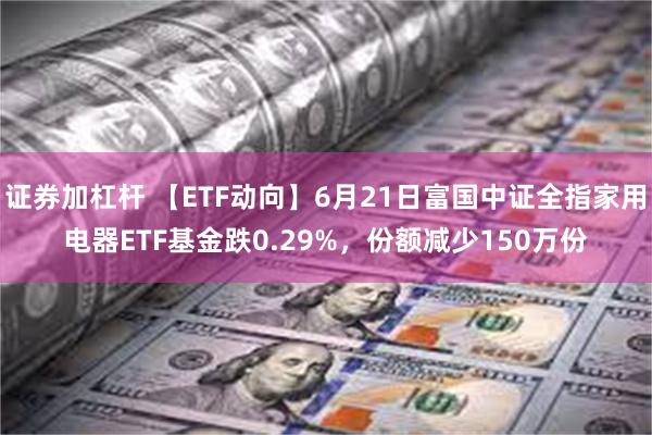   证券加杠杆 【ETF动向】6月21日富国中证全指家用电器ETF基金跌0.29%，份额减少150万份