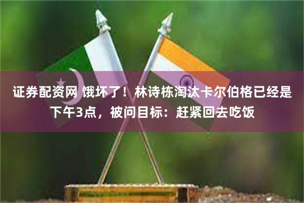 证券配资网 饿坏了！林诗栋淘汰卡尔伯格已经是下午3点，被问目标：赶紧回去吃饭
