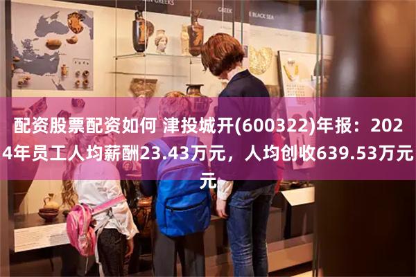 配资股票配资如何 津投城开(600322)年报：2024年员工人均薪酬23.43万元，人均创收639.53万元