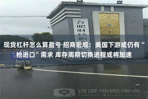 现货杠杆怎么算盈亏 招商宏观：美国下游或仍有“抢进口”需求 库存周期切换进程或将加速