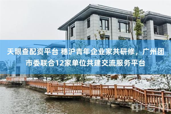 天眼查配资平台 穗沪青年企业家共研修，广州团市委联合12家单位共建交流服务平台
