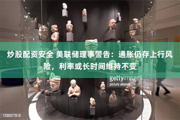 炒股配资安全 美联储理事警告：通胀仍存上行风险，利率或长时间维持不变