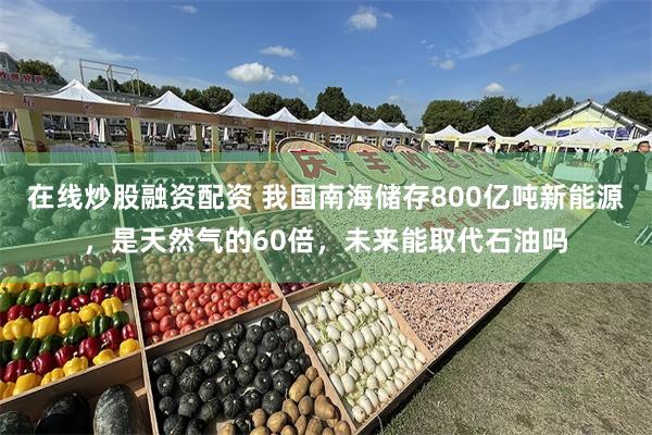 在线炒股融资配资 我国南海储存800亿吨新能源，是天然气的60倍，未来能取代石油吗