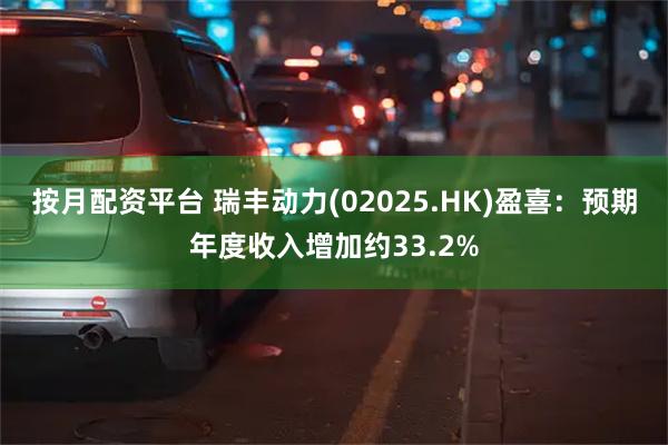 按月配资平台 瑞丰动力(02025.HK)盈喜：预期年度收入增加约33.2%