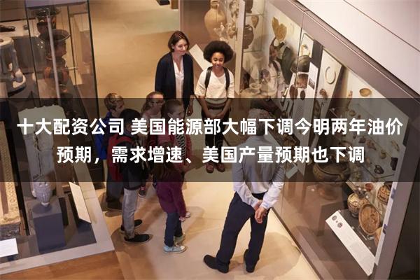 十大配资公司 美国能源部大幅下调今明两年油价预期，需求增速、美国产量预期也下调
