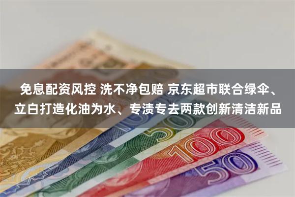 免息配资风控 洗不净包赔 京东超市联合绿伞、立白打造化油为水、专渍专去两款创新清洁新品