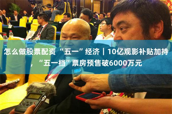 怎么做股票配资 “五一”经济｜10亿观影补贴加持，“五一档”票房预售破6000万元