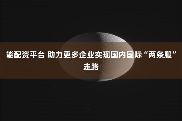 能配资平台 助力更多企业实现国内国际“两条腿”走路