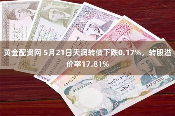 黄金配资网 5月21日天润转债下跌0.17%，转股溢价率17