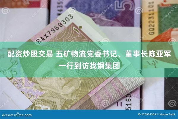 配资炒股交易 五矿物流党委书记、董事长陈亚军一行到访找钢集团