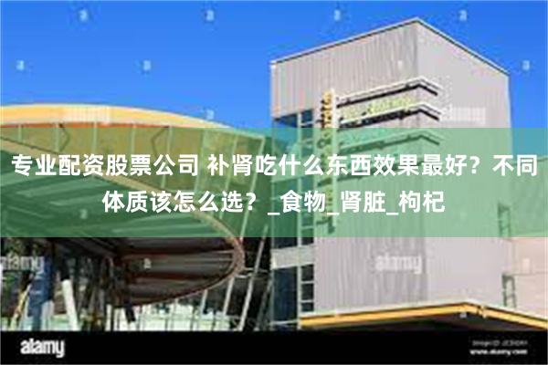 专业配资股票公司 补肾吃什么东西效果最好？不同体质该怎么选？_食物_肾脏_枸杞