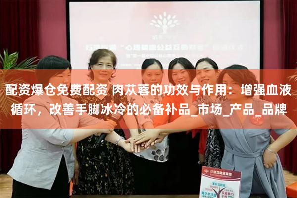 配资爆仓免费配资 肉苁蓉的功效与作用：增强血液循环，改善手脚冰冷的必备补品_市场_产品_品牌