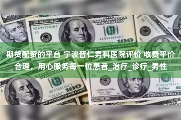 期货配资的平台 宁波普仁男科医院评价 收费平价合理，用心服务每一位患者_治疗_诊疗_男性
