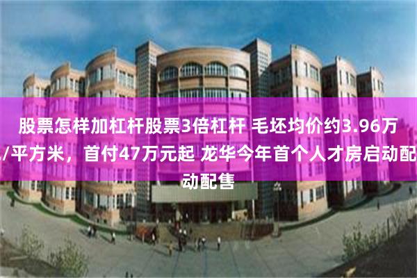 股票怎样加杠杆股票3倍杠杆 毛坯均价约3.96万元/平方米，首付47万元起 龙华今年首个人才房启动配售