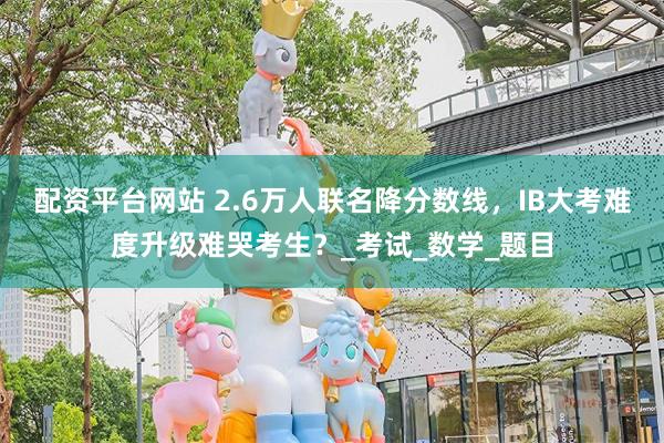 配资平台网站 2.6万人联名降分数线，IB大考难度升级难哭考