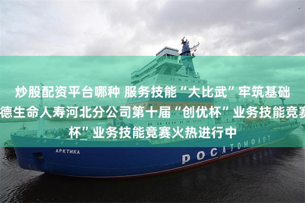炒股配资平台哪种 服务技能“大比武”牢筑基础铸匠心——富德生命人寿河北分公司第十届“创优杯”业务技能竞赛火热进行中