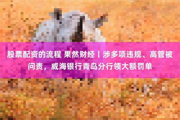 股票配资的流程 果然财经丨涉多项违规、高管被问责，威海银行青岛分行领大额罚单