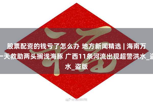 股票配资的钱亏了怎么办 地方新闻精选 | 海南万宁一天救助两头搁浅海豚 广西11条河流出现超警洪水_盗版