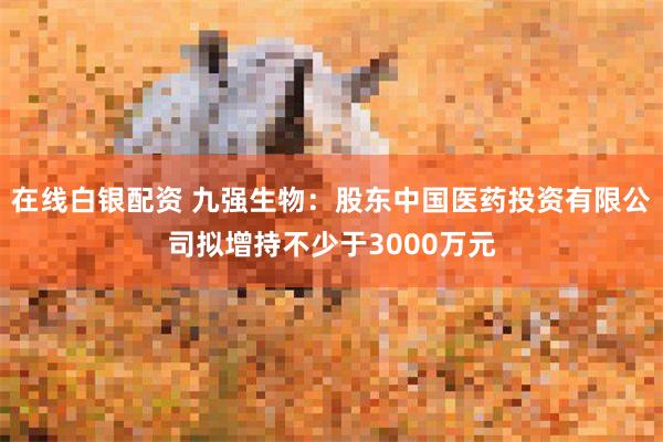 在线白银配资 九强生物：股东中国医药投资有限公司拟增持不少于3000万元