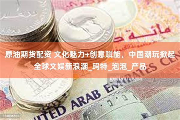 原油期货配资 文化魅力+创意赋能，中国潮玩掀起全球文娱新浪潮_玛特_泡泡_产品