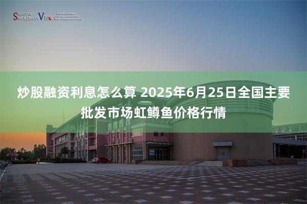 炒股融资利息怎么算 2025年6月25日全国主要批发市场虹鳟鱼价格行情